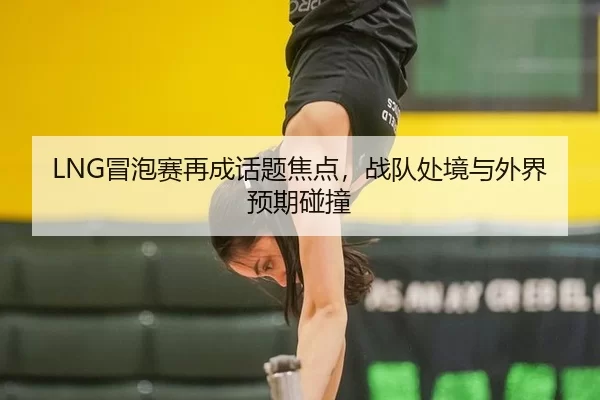 LNG冒泡赛再成话题焦点,战队处境与外界预期碰撞