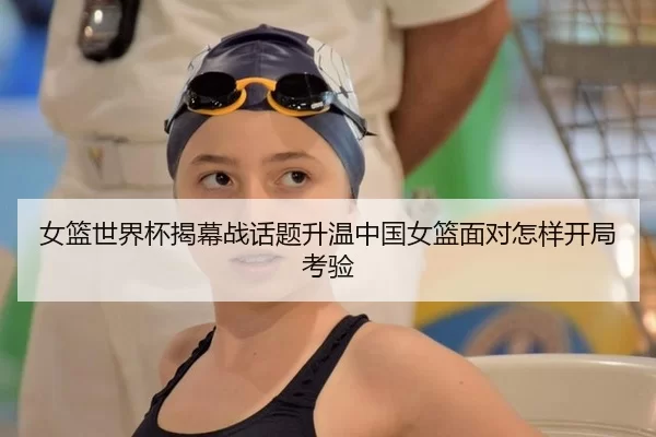 女篮世界杯揭幕战话题升温中国女篮面对怎样开局考验