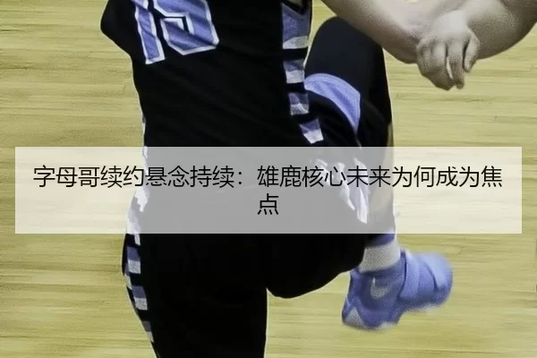 字母哥续约悬念持续:雄鹿核心未来为何成为焦点